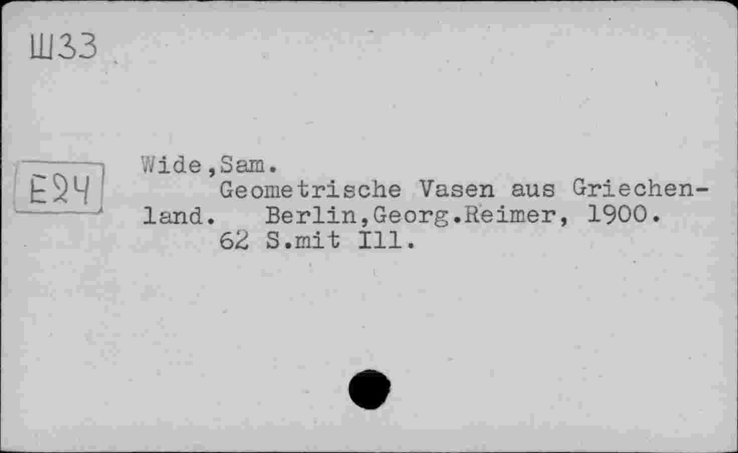 ﻿шзз
m
Wide,Sam.
Geometrische Vasen aus Griechen
land. Berlin,Georg.Reimer, 1900.
62 S.mit Ill.